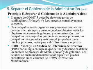 5. Separar el Gobierno de la Administración (cont.)
Principio 5. Separar el Gobierno de la Administración:
 El marco de COBIT 5 describe siete categorías de
habilitadores (Principio 4). Los procesos constituyen una
categoría.
 Una compañía puede organizar sus procesos como estime
conveniente, siempre y cuando queden cubiertos todos los
objetivos necesarios de gobierno y administración. Las
compañías más pequeñas podrán tener menos procesos, las
compañías más grandes y más complejas podrán tener
muchos procesos, todos para cubrir los mismos objetivos.
 COBIT 5 incluye un Modelo de Referencia de Procesos
(PRM por su sigla en inglés), que define y describe en detalle
un número de procesos de administración y de gobierno. Los
detalles de dicho modelo habilitador específico pueden
encontrarse en el Volumen de COBIT 5: Procesos
Habilitadores.
31
 