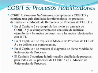 COBIT 5: Procesos Habilitadores
 COBIT 5: Procesos Habilitadores complementa COBIT 5 y
contiene una guía detallada de referencias a los procesos
definidos en el Modelo de Referencia de Procesos de COBIT 5:
 En el Capítulo 2 se recapitula las metas en cascada de
COBIT 5 y se complementa con una serie de métricas
ejemplo para las metas corporativas y las metas relacionadas
con la TI.
 En el Capítulo 3 se explica el Modelo de Procesos de COBIT
5 y se definen sus componentes.
 En el Capítulo 4 se muestra el diagrama de dicho Modelo de
Referencias de Procesos.
 El Capítulo 5 contiene la información detallada de procesos
para todos los 37 procesos de COBIT 5 en el Modelo de
Referencias de Procesos.
33
 