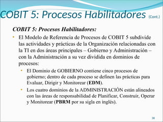 COBIT 5: Procesos Habilitadores (Cont.)
COBIT 5: Procesos Habilitadores:
• El Modelo de Referencia de Procesos de COBIT 5 subdivide
las actividades y prácticas de la Organización relacionadas con
la TI en dos áreas principales – Gobierno y Administración –
con la Administración a su vez dividida en dominios de
procesos:
• El Dominio de GOBIERNO contiene cinco procesos de
gobierno; dentro de cada proceso se definen las prácticas para
Evaluar, Dirigir y Monitorear (EDM).
• Los cuatro dominios de la ADMINISTRACIÓN están alineados
con las áreas de responsabilidad de Planificar, Construir, Operar
y Monitorear (PBRM por su sigla en inglés).
36
 