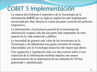 COBIT 5 Implementación
• La mejora del Gobierno Corporativo de la Tecnología de la
Información (GEIT por su sigla en inglés) ha sido ampliamente
reconocida por altos directivos como una parte esencial del gobierno
corporativo.
• La información y la presencia general de la tecnología de
información ocupan cada día una parte más importante de todo
aspecto de la vida comercial y pública.
• La necesidad de generar más valor de las inversiones en la
Tecnología y de administrar una gama creciente de riesgos
relacionados con la Tecnología nunca ha sido mayor que ahora.
• Una regulación y legislación cada vez más estricta sobre el uso
comercial de la información también impulsa una mayor
concientización de la importancia de un ambiente de TI bien
gobernado y administrado.
38
 