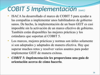 COBIT 5 Implementación (cont.)
• ISACA ha desarrollado el marco de COBIT 5 para ayudar a
las compañías a implementar unos habilitadores de gobierno
sanos. De hecho, la implementación de un buen GEIT es casi
imposible sin la activación de un marco efectivo de gobierno.
También están disponibles las mejores prácticas y los
estándares que soportan al COBIT 5.
• Los marcos, mejores prácticas y normas son útiles solamente
si son adoptados y adaptados de manera efectiva. Hay que
superar muchos retos y resolver varios asuntos para poder
implementar GEIT de manera exitosa.
• COBIT 5: Implementación les proporciona una guía de
orientación acerca de cómo hacerlo.
39
 