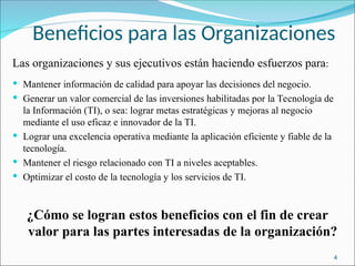 Beneficios para las Organizaciones
Las organizaciones y sus ejecutivos están haciendo esfuerzos para:
 Mantener información de calidad para apoyar las decisiones del negocio.
 Generar un valor comercial de las inversiones habilitadas por la Tecnología de
la Información (TI), o sea: lograr metas estratégicas y mejoras al negocio
mediante el uso eficaz e innovador de la TI.
 Lograr una excelencia operativa mediante la aplicación eficiente y fiable de la
tecnología.
 Mantener el riesgo relacionado con TI a niveles aceptables.
 Optimizar el costo de la tecnología y los servicios de TI.
¿Cómo se logran estos beneficios con el fin de crear
valor para las partes interesadas de la organización?
4
 