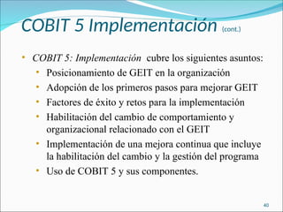 COBIT 5 Implementación (cont.)
• COBIT 5: Implementación cubre los siguientes asuntos:
• Posicionamiento de GEIT en la organización
• Adopción de los primeros pasos para mejorar GEIT
• Factores de éxito y retos para la implementación
• Habilitación del cambio de comportamiento y
organizacional relacionado con el GEIT
• Implementación de una mejora continua que incluye
la habilitación del cambio y la gestión del programa
• Uso de COBIT 5 y sus componentes.
40
 