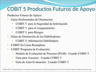COBIT 5 Productos Futuros de Apoyo
Productos Futuros de Apoyo:
• Guías Profesionales de Orientación:
• COBIT 5 para la Seguridad de Información
• COBIT 5 para el Aseguramiento
• COBIT 5 para Riesgos
• Guías de Orientación de los Habilitadores:
• COBIT 5: Información Habilitadora
• COBIT En Línea Reemplazo
• COBIT Programa de Evaluación:
• Modelo de Evaluación de Procesos (PAM): Usando COBIT 5
• Guía para Asesores: Usando COBIT 5
• Guía de Auto-Evaluación: Usando COBIT 5
44
© ISACA 2012. El presente trabajo así como cualesquier derivados del mismo no podrá ser ofrecido para la venta, ni solo ni como parte de ninguna otra publicación o producto.
 