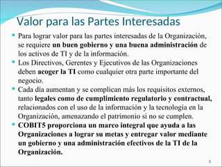 Valor para las Partes Interesadas
 Para lograr valor para las partes interesadas de la Organización,
se requiere un buen gobierno y una buena administración de
los activos de TI y de la información.
 Los Directivos, Gerentes y Ejecutivos de las Organizaciones
deben acoger la TI como cualquier otra parte importante del
negocio.
 Cada día aumentan y se complican más los requisitos externos,
tanto legales como de cumplimiento regulatorio y contractual,
relacionados con el uso de la información y la tecnología en la
Organización, amenazando el patrimonio si no se cumplen.
 COBIT5 proporciona un marco integral que ayuda a las
Organizaciones a lograr su metas y entregar valor mediante
un gobierno y una administración efectivos de la TI de la
Organización.
5
 