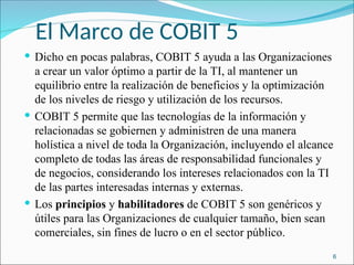 El Marco de COBIT 5
 Dicho en pocas palabras, COBIT 5 ayuda a las Organizaciones
a crear un valor óptimo a partir de la TI, al mantener un
equilibrio entre la realización de beneficios y la optimización
de los niveles de riesgo y utilización de los recursos.
 COBIT 5 permite que las tecnologías de la información y
relacionadas se gobiernen y administren de una manera
holística a nivel de toda la Organización, incluyendo el alcance
completo de todas las áreas de responsabilidad funcionales y
de negocios, considerando los intereses relacionados con la TI
de las partes interesadas internas y externas.
 Los principios y habilitadores de COBIT 5 son genéricos y
útiles para las Organizaciones de cualquier tamaño, bien sean
comerciales, sin fines de lucro o en el sector público.
6
 
