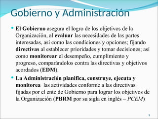 Gobierno y Administración
 El Gobierno asegura el logro de los objetivos de la
Organización, al evaluar las necesidades de las partes
interesadas, así como las condiciones y opciones; fijando
directivas al establecer prioridades y tomar decisiones; así
como monitorear el desempeño, cumplimiento y
progreso, comparándolos contra las directivas y objetivos
acordados (EDM).
 La Administración planifica, construye, ejecuta y
monitorea las actividades conforme a las directivas
fijadas por el ente de Gobierno para lograr los objetivos de
la Organización (PBRM por su sigla en inglés – PCEM)
9
 