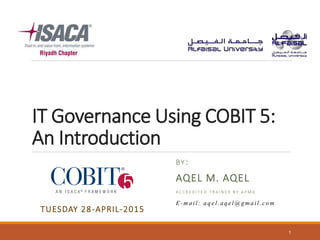 IT Governance Using COBIT 5:
An Introduction
BY:
AQEL M. AQEL
A C C R E D I T E D T R A I N E R B Y A P M G
1
TUESDAY 28-APRIL-2015
E-mail: aqel.aqel@gmail.com
 