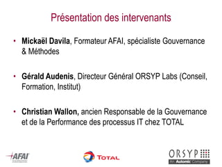 Présentation des intervenants 
•Mickaël Davila, Formateur AFAI, spécialiste Gouvernance & Méthodes 
•Gérald Audenis, Directeur Général ORSYP Labs (Conseil, Formation, Institut) 
•Christian Wallon, ancien Responsable de la Gouvernance et de la Performance des processus IT chez TOTAL  