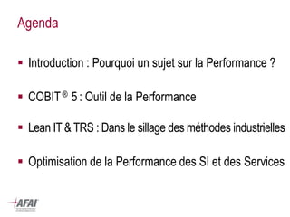 Agenda 
Introduction : Pourquoi un sujet sur la Performance ? 
COBIT ® 5 : Outil de la Performance 
Lean IT & TRS : Dans le sillage des méthodes industrielles 
Optimisation de la Performance des SI et des Services  