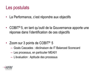 Les postulats 
•La Performance, c’est répondre aux objectifs 
•COBIT® 5, en tant qu’outil de la Gouvernance apporte une réponse dans l’identification de ces objectifs 
•Zoom sur 3 points de COBIT® 5 
–Goals Cascades : déclinaison de IT Balanced Scorecard 
–Les processus, en particulier MEA01 
–L’évaluation : Aptitude des processus  
