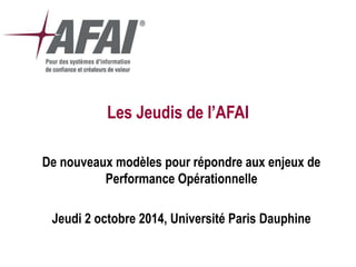 Les Jeudis de l’AFAI 
De nouveaux modèles pour répondre aux enjeux de Performance Opérationnelle 
Jeudi 2 octobre 2014, Université Paris Dauphine  