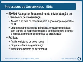 WWW.DOMINANDOTI.COM.BR
Processos de Governança - EDM
 EDM01 Assegurar Estabelecimento e Manutenção do
Framework de Governança
 Analisa e articula os requisitos para a governança corporativa
de TI
 Cria e mantém estruturas, princípios, processos e práticas,
com clareza de responsabilidades e autoridade para alcançar
a missão, as metas e os objetivos da organização
 Práticas
 Avaliar o sistema de governança
 Dirigir o sistema de governança
 Monitorar o sistema de governança
Professor Gledson Pompeu - gledson@dominandoti.com.br 12
 
