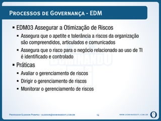 WWW.DOMINANDOTI.COM.BR
Processos de Governança - EDM
 EDM03 Assegurar a Otimização de Riscos
 Assegura que o apetite e tolerância a riscos da organização
são compreendidos, articulados e comunicados
 Assegura que o risco para o negócio relacionado ao uso de TI
é identificado e controlado
 Práticas
 Avaliar o gerenciamento de riscos
 Dirigir o gerenciamento de riscos
 Monitorar o gerenciamento de riscos
Professor Gledson Pompeu - gledson@dominandoti.com.br 14
 