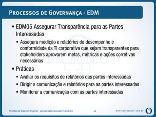 WWW.DOMINANDOTI.COM.BR
Processos de Governança - EDM
 EDM05 Assegurar Transparência para as Partes
Interessadas
 Assegura medição e relatórios de desempenho e
conformidade da TI corporativa que sejam transparentes para
stakeholders aprovarem metas, métricas e ações corretivas
necessárias
 Práticas
 Avaliar os requisitos de relatórios das partes interessadas
 Dirigir a comunicação e relatórios para as partes interessadas
 Monitorar a comunicação com as partes interessadas
Professor Gledson Pompeu - gledson@dominandoti.com.br 16
 