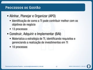 WWW.DOMINANDOTI.COM.BR
Processos de Gestão
 Alinhar, Planejar e Organizar (APO)
 Identificação de como a TI pode contribuir melhor com os
objetivos de negócio
 13 processos
 Construir, Adquirir e Implementar (BAI)
 Materializa a estratégia de TI, identificando requisitos e
gerenciando a realização de investimentos em TI
 10 processos
Professor Gledson Pompeu - gledson@dominandoti.com.br 17
 