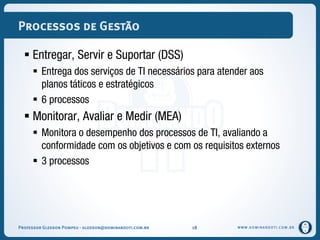 WWW.DOMINANDOTI.COM.BR
Processos de Gestão
 Entregar, Servir e Suportar (DSS)
 Entrega dos serviços de TI necessários para atender aos
planos táticos e estratégicos
 6 processos
 Monitorar, Avaliar e Medir (MEA)
 Monitora o desempenho dos processos de TI, avaliando a
conformidade com os objetivos e com os requisitos externos
 3 processos
Professor Gledson Pompeu - gledson@dominandoti.com.br 18
 