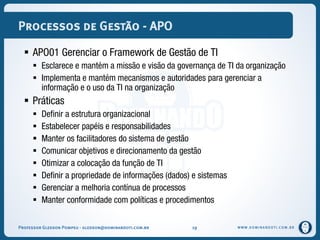 WWW.DOMINANDOTI.COM.BR
Processos de Gestão - APO
 APO01 Gerenciar o Framework de Gestão de TI
 Esclarece e mantém a missão e visão da governança de TI da organização
 Implementa e mantém mecanismos e autoridades para gerenciar a
informação e o uso da TI na organização
 Práticas
 Definir a estrutura organizacional
 Estabelecer papéis e responsabilidades
 Manter os facilitadores do sistema de gestão
 Comunicar objetivos e direcionamento da gestão
 Otimizar a colocação da função de TI
 Definir a propriedade de informações (dados) e sistemas
 Gerenciar a melhoria contínua de processos
 Manter conformidade com políticas e procedimentos
Professor Gledson Pompeu - gledson@dominandoti.com.br 19
 