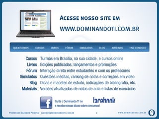 WWW.DOMINANDOTI.COM.BRWWW.DOMINANDOTI.COM.BR
Acesse nosso site em
WWW.DOMINANDOTI.COM.BR
Curta o Dominando TI no
e receba nossas dicas sobre concursos!
Cursos Turmas em Brasília, na sua cidade, e cursos online
Livros Edições publicadas, lançamentos e promoções
Fórum Interação direta entre estudantes e com os professores
Simulados Questões inéditas, ranking de notas e correções em vídeo
Blog Dicas e macetes de estudo, indicações de bibliografia, etc.
Materiais Versões atualizadas de notas de aula e listas de exercícios
Professor Gledson Pompeu - gledson@dominandoti.com.br 2
 