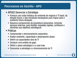 WWW.DOMINANDOTI.COM.BR
Processos de Gestão - APO
 APO02 Gerenciar a Estratégia
 Fornece uma visão holística do ambiente de negócio e TI atual, da
direção futura, e das iniciativas necessárias para migrar para o
ambiente futuro desejado
 Alavanca componentes da arquitetura corporativa, incluindo
serviços externos, para facilitar respostas rápidas, confiáveis e
eficientes aos objetivos estratégicos
 Práticas
 Compreender o direcionamento corporativo
 Avaliar ambiente, capacidade e desempenho atuais
 Definir as capacidades-alvo de TI
 Conduzir uma análise de gaps
 Definir o plano estratégico e o road map
 Comunicar a estratégia e o direcionamento de TI
Professor Gledson Pompeu - gledson@dominandoti.com.br 20
 