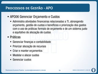 WWW.DOMINANDOTI.COM.BR
Processos de Gestão - APO
 APO06 Gerenciar Orçamento e Custos
 Administra atividades financeiras relacionadas a TI, abrangendo
orçamento, gestão de custos e benefícios e priorização dos gastos
com o uso de práticas formais de orçamento e de um sistema justo
e equitativo de alocação de custos
 Práticas
 Gerenciar finanças e contabilidade
 Priorizar alocação de recursos
 Criar e manter orçamentos
 Modelar e alocar custos
 Gerenciar custos
Professor Gledson Pompeu - gledson@dominandoti.com.br 24
 