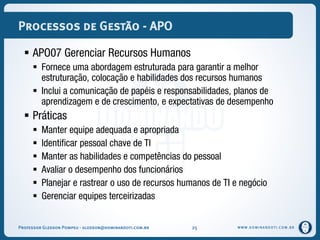 WWW.DOMINANDOTI.COM.BR
Processos de Gestão - APO
 APO07 Gerenciar Recursos Humanos
 Fornece uma abordagem estruturada para garantir a melhor
estruturação, colocação e habilidades dos recursos humanos
 Inclui a comunicação de papéis e responsabilidades, planos de
aprendizagem e de crescimento, e expectativas de desempenho
 Práticas
 Manter equipe adequada e apropriada
 Identificar pessoal chave de TI
 Manter as habilidades e competências do pessoal
 Avaliar o desempenho dos funcionários
 Planejar e rastrear o uso de recursos humanos de TI e negócio
 Gerenciar equipes terceirizadas
Professor Gledson Pompeu - gledson@dominandoti.com.br 25
 