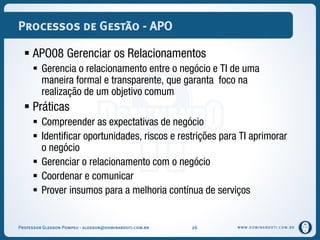 WWW.DOMINANDOTI.COM.BR
Processos de Gestão - APO
 APO08 Gerenciar os Relacionamentos
 Gerencia o relacionamento entre o negócio e TI de uma
maneira formal e transparente, que garanta foco na
realização de um objetivo comum
 Práticas
 Compreender as expectativas de negócio
 Identificar oportunidades, riscos e restrições para TI aprimorar
o negócio
 Gerenciar o relacionamento com o negócio
 Coordenar e comunicar
 Prover insumos para a melhoria contínua de serviços
Professor Gledson Pompeu - gledson@dominandoti.com.br 26
 