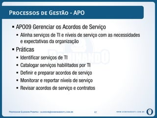 WWW.DOMINANDOTI.COM.BR
Processos de Gestão - APO
 APO09 Gerenciar os Acordos de Serviço
 Alinha serviços de TI e níveis de serviço com as necessidades
e expectativas da organização
 Práticas
 Identificar serviços de TI
 Catalogar serviços habilitados por TI
 Definir e preparar acordos de serviço
 Monitorar e reportar níveis de serviço
 Revisar acordos de serviço e contratos
Professor Gledson Pompeu - gledson@dominandoti.com.br 27
 