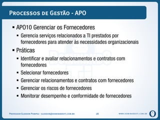 WWW.DOMINANDOTI.COM.BR
Processos de Gestão - APO
 APO10 Gerenciar os Fornecedores
 Gerencia serviços relacionados a TI prestados por
fornecedores para atender às necessidades organizacionais
 Práticas
 Identificar e avaliar relacionamentos e contratos com
fornecedores
 Selecionar fornecedores
 Gerenciar relacionamentos e contratos com fornecedores
 Gerenciar os riscos de fornecedores
 Monitorar desempenho e conformidade de fornecedores
Professor Gledson Pompeu - gledson@dominandoti.com.br 28
 