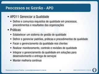 WWW.DOMINANDOTI.COM.BR
Processos de Gestão - APO
 APO11 Gerenciar a Qualidade
 Define e comunica requisitos de qualidade em processos,
procedimentos e resultados das organizações
 Práticas
 Estabelecer um sistema de gestão de qualidade
 Definir e gerenciar padrões, práticas e procedimentos de qualidade
 Focar o gerenciamento da qualidade nos clientes
 Realizar monitoramento, controle e revisões de qualidade
 Integrar o gerenciamento da qualidade em soluções para
desenvolvimento e entrega de serviços
 Manter melhoria contínua
Professor Gledson Pompeu - gledson@dominandoti.com.br 29
 