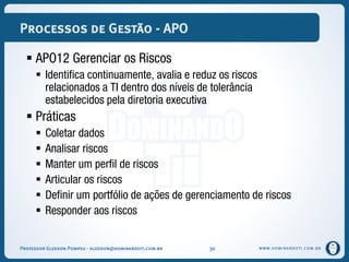 WWW.DOMINANDOTI.COM.BR
Processos de Gestão - APO
 APO12 Gerenciar os Riscos
 Identifica continuamente, avalia e reduz os riscos
relacionados a TI dentro dos níveis de tolerância
estabelecidos pela diretoria executiva
 Práticas
 Coletar dados
 Analisar riscos
 Manter um perfil de riscos
 Articular os riscos
 Definir um portfólio de ações de gerenciamento de riscos
 Responder aos riscos
Professor Gledson Pompeu - gledson@dominandoti.com.br 30
 