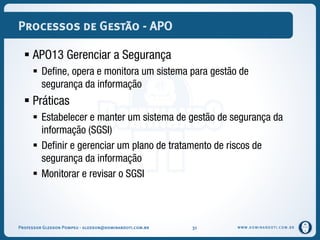 WWW.DOMINANDOTI.COM.BR
Processos de Gestão - APO
 APO13 Gerenciar a Segurança
 Define, opera e monitora um sistema para gestão de
segurança da informação
 Práticas
 Estabelecer e manter um sistema de gestão de segurança da
informação (SGSI)
 Definir e gerenciar um plano de tratamento de riscos de
segurança da informação
 Monitorar e revisar o SGSI
Professor Gledson Pompeu - gledson@dominandoti.com.br 31
 