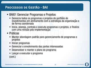 WWW.DOMINANDOTI.COM.BR
Processos de Gestão - BAI
 BAI01 Gerenciar Programas e Projetos
 Gerencia todos os programas e projetos do portfólio de
investimentos em alinhamento com a estratégia da organização e
de forma coordenada
 Inicia, planeja, controla e executa programas e projetos, e finaliza
com uma revisão pós-implementação
 Práticas
 Manter abordagem padrão para gerenciamento de programas e
projetos
 Iniciar programas
 Gerenciar o envolvimento das partes interessadas
 Desenvolver e manter o plano do programa
 Lançar e executar o programa
(cont.)
Professor Gledson Pompeu - gledson@dominandoti.com.br 32
 