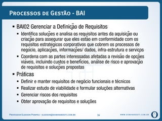 WWW.DOMINANDOTI.COM.BR
Processos de Gestão - BAI
 BAI02 Gerenciar a Definição de Requisitos
 Identifica soluções e analisa os requisitos antes da aquisição ou
criação para assegurar que eles estão em conformidade com os
requisitos estratégicos corporativos que cobrem os processos de
negócio, aplicações, informações/ dados, infra-estrutura e serviços
 Coordena com as partes interessadas afetadas a revisão de opções
viáveis, incluindo custos e benefícios, análise de risco e aprovação
de requisitos e soluções propostas
 Práticas
 Definir e manter requisitos de negócio funcionais e técnicos
 Realizar estudo de viabilidade e formular soluções alternativas
 Gerenciar riscos dos requisitos
 Obter aprovação de requisitos e soluções
Professor Gledson Pompeu - gledson@dominandoti.com.br 34
 