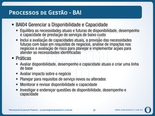 WWW.DOMINANDOTI.COM.BR
Processos de Gestão - BAI
 BAI04 Gerenciar a Disponibilidade e Capacidade
 Equilibra as necessidades atuais e futuras de disponibilidade, desempenho
e capacidade de prestação de serviços de baixo custo
 Inclui a avaliação de capacidades atuais, a previsão das necessidades
futuras com base em requisitos de negócios, análise de impactos nos
negócios e avaliação de risco para planejar e implementar ações para
atender as necessidades identificadas
 Práticas
 Avaliar disponibilidade, desempenho e capacidade atuais e criar uma linha
de base
 Avaliar impacto sobre o negócio
 Planejar para requisitos de serviço novos ou alterados
 Monitorar e revisar disponibilidade e capacidade
 Investigar e endereçar questões de disponibilidade, desempenho e
capacidade
Professor Gledson Pompeu - gledson@dominandoti.com.br 36
 