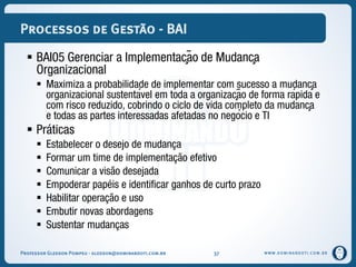 WWW.DOMINANDOTI.COM.BR
Processos de Gestão - BAI
 BAI05 Gerenciar a Implementação de Mudança
Organizacional
 Maximiza a probabilidade de implementar com sucesso a mudança
organizacional sustentável em toda a organização de forma rápida e
com risco reduzido, cobrindo o ciclo de vida completo da mudança
e todas as partes interessadas afetadas no negócio e TI
 Práticas
 Estabelecer o desejo de mudança
 Formar um time de implementação efetivo
 Comunicar a visão desejada
 Empoderar papéis e identificar ganhos de curto prazo
 Habilitar operação e uso
 Embutir novas abordagens
 Sustentar mudanças
Professor Gledson Pompeu - gledson@dominandoti.com.br 37
 