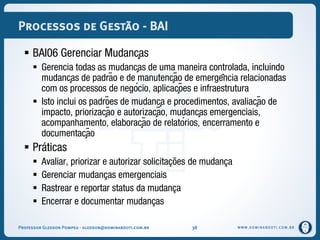 WWW.DOMINANDOTI.COM.BR
Processos de Gestão - BAI
 BAI06 Gerenciar Mudanças
 Gerencia todas as mudanças de uma maneira controlada, incluindo
mudanças de padrão e de manutenção de emergência relacionadas
com os processos de negócio, aplicações e infraestrutura
 Isto inclui os padrões de mudança e procedimentos, avaliação de
impacto, priorização e autorização, mudanças emergenciais,
acompanhamento, elaboração de relatórios, encerramento e
documentação
 Práticas
 Avaliar, priorizar e autorizar solicitações de mudança
 Gerenciar mudanças emergenciais
 Rastrear e reportar status da mudança
 Encerrar e documentar mudanças
Professor Gledson Pompeu - gledson@dominandoti.com.br 38
 