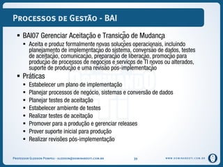 WWW.DOMINANDOTI.COM.BR
Processos de Gestão - BAI
 BAI07 Gerenciar Aceitação e Transição de Mudança
 Aceita e produz formalmente novas soluções operacionais, incluindo
planejamento de implementação do sistema, conversão de dados, testes
de aceitação, comunicação, preparação de liberação, promoção para
produção de processos de negócios e serviços de TI novos ou alterados,
suporte de produção e uma revisão pós-implementação
 Práticas
 Estabelecer um plano de implementação
 Planejar processos de negócio, sistemas e conversão de dados
 Planejar testes de aceitação
 Estabelecer ambiente de testes
 Realizar testes de aceitação
 Promover para a produção e gerenciar releases
 Prover suporte inicial para produção
 Realizar revisões pós-implementação
Professor Gledson Pompeu - gledson@dominandoti.com.br 39
 