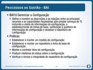 WWW.DOMINANDOTI.COM.BR
Processos de Gestão - BAI
 BAI10 Gerenciar a Configuração
 Define e mantém as descrições e as relações entre os principais
recursos e as capacidades necessárias para prestar serviços de TI,
incluindo a coleta de informações de configuração, o
estabelecimento de linhas de base, verificação e auditoria de
informações de configuração e atualizar o repositório de
configuração
 Práticas
 Estabelecer e manter um modelo de configuração
 Estabelecer e manter um repositório e linha de base de
configuração
 Manter e controlar itens de configuração
 Produzir relatórios de status sobre a configuração
 Verificar e revisar a integridade do repositório de configuração
Professor Gledson Pompeu - gledson@dominandoti.com.br 42
 