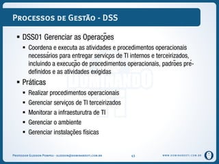 WWW.DOMINANDOTI.COM.BR
Processos de Gestão - DSS
 DSS01 Gerenciar as Operações
 Coordena e executa as atividades e procedimentos operacionais
necessários para entregar serviços de TI internos e terceirizados,
incluindo a execução de procedimentos operacionais, padrões pré-
definidos e as atividades exigidas
 Práticas
 Realizar procedimentos operacionais
 Gerenciar serviços de TI terceirizados
 Monitorar a infraesturutra de TI
 Gerenciar o ambiente
 Gerenciar instalações físicas
Professor Gledson Pompeu - gledson@dominandoti.com.br 43
 