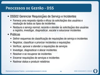 WWW.DOMINANDOTI.COM.BR
Processos de Gestão - DSS
 DSS02 Gerenciar Requisições de Serviço e Incidentes
 Fornece uma resposta rápida e eficaz às solicitações dos usuários e
resolução de todos os tipos de incidentes
 Restaura o serviço normal; recorde e atender às solicitações dos usuários
e registro, investigar, diagnosticar, escalar e solucionar incidentes
 Práticas
 Definir esquemas de classificação de requisições de serviço e incidentes
 Registrar, classificar e priorizar incidentes e requisições
 Verificar, aprovar e atender a requisições de serviços
 Investigar, diagnosticar e alocar incidentes
 Resolver e se recuperar de incidentes
 Encerrar requisições de serviços e incidentes
 Rastrear status e produzir relatórios
Professor Gledson Pompeu - gledson@dominandoti.com.br 44
 