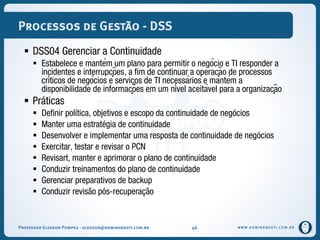 WWW.DOMINANDOTI.COM.BR
Processos de Gestão - DSS
 DSS04 Gerenciar a Continuidade
 Estabelece e mantém um plano para permitir o negócio e TI responder a
incidentes e interrupções, a fim de continuar a operação de processos
críticos de negócios e serviços de TI necessários e mantém a
disponibilidade de informações em um nível aceitável para a organização
 Práticas
 Definir política, objetivos e escopo da continuidade de negócios
 Manter uma estratégia de continuidade
 Desenvolver e implementar uma resposta de continuidade de negócios
 Exercitar, testar e revisar o PCN
 Revisart, manter e aprimorar o plano de continuidade
 Conduzir treinamentos do plano de continuidade
 Gerenciar preparativos de backup
 Conduzir revisão pós-recuperação
Professor Gledson Pompeu - gledson@dominandoti.com.br 46
 