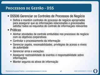 WWW.DOMINANDOTI.COM.BR
Processos de Gestão - DSS
 DSS06 Gerenciar os Controles de Processos de Negócio
 Define e mantém controles de processo de negócio apropriados
para assegurar que as informações relacionadas e processadas
satisfaz todos os requisitos de controle de informações relevantes
 Práticas
 Alinhar atividades de controle embutidas nos processos de negócio
com os objetivos corporativos
 Controlar o processamento da informação
 Gerenciar papéis, resonsabilidades, privilégios de acesso e níveis
de autoridade
 Gerenciar erros e exceções
 Assegurar rastreabilidade de eventos e responsabilidade sobre
informações
 Manter seguros os ativos de informação
Professor Gledson Pompeu - gledson@dominandoti.com.br 48
 