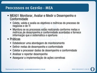 WWW.DOMINANDOTI.COM.BR
Processos de Gestão - MEA
 MEA01 Monitorar, Avaliar e Medir o Desempenho e
Conformidade
 Coleta, valida e avalia os objetivos e métricas do processo de
negócios e de TI
 Monitora se os processos estão realizando conforme metas e
métricas de desempenho e conformidade acordadas e fornece
informação que é sistemática e oportuna
 Práticas
 Estabelecer uma abordagem de monitoramento
 Definir metas de desempenho e conformidade
 Coletar e processor dados de desempenho e conformidade
 Analisar e reportar desempenho
 Assegurar a implementação de ações corretivas
Professor Gledson Pompeu - gledson@dominandoti.com.br 49
 