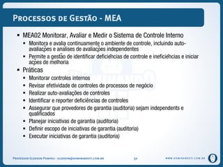 WWW.DOMINANDOTI.COM.BR
Processos de Gestão - MEA
 MEA02 Monitorar, Avaliar e Medir o Sistema de Controle Interno
 Monitora e avalia continuamente o ambiente de controle, incluindo auto-
avaliações e análises de avaliações independentes
 Permite a gestão de identificar deficiências de controle e ineficiências e iniciar
ações de melhoria
 Práticas
 Monitorar controles internos
 Revisar efetividade de controles de processos de negócio
 Realizar auto-avaliações de controles
 Identificar e reporter deficiências de controles
 Assegurar que provedores de garantia (auditoria) sejam independents e
qualificados
 Planejar iniciativas de garantia (auditoria)
 Definir escopo de iniciativas de garantia (auditoria)
 Executar iniciativas de garantia (auditoria)
Professor Gledson Pompeu - gledson@dominandoti.com.br 50
 