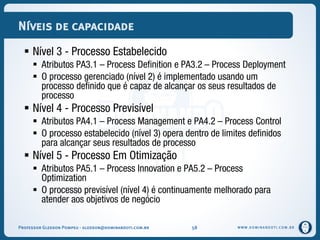 WWW.DOMINANDOTI.COM.BR
Níveis de capacidade
 Nível 3 - Processo Estabelecido
 Atributos PA3.1 – Process Definition e PA3.2 – Process Deployment
 O processo gerenciado (nível 2) é implementado usando um
processo definido que é capaz de alcançar os seus resultados de
processo
 Nível 4 - Processo Previsível
 Atributos PA4.1 – Process Management e PA4.2 – Process Control
 O processo estabelecido (nível 3) opera dentro de limites definidos
para alcançar seus resultados de processo
 Nível 5 - Processo Em Otimização
 Atributos PA5.1 – Process Innovation e PA5.2 – Process
Optimization
 O processo previsível (nível 4) é continuamente melhorado para
atender aos objetivos de negócio
Professor Gledson Pompeu - gledson@dominandoti.com.br 58
 