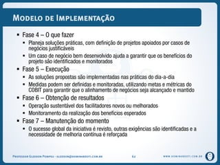 WWW.DOMINANDOTI.COM.BR
Modelo de Implementação
 Fase 4 – O que fazer
 Planeja soluções práticas, com definição de projetos apoiados por casos de
negócios justificáveis
 Um caso de negócio bem desenvolvido ajuda a garantir que os benefícios do
projeto são identificados e monitorados
 Fase 5 – Execução
 As soluções propostas são implementadas nas práticas do dia-a-dia
 Medidas podem ser definidas e monitoradas, utilizando metas e métricas do
COBIT para garantir que o alinhamento de negócios seja alcançado e mantido
 Fase 6 – Obtenção de resultados
 Operação sustentável dos facilitadores novos ou melhorados
 Monitoramento da realização dos benefícios esperados
 Fase 7 – Manutenção do momento
 O sucesso global da iniciativa é revisto, outras exigências são identificadas e a
necessidade de melhoria contínua é reforçada
Professor Gledson Pompeu - gledson@dominandoti.com.br 62
 