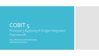 COBIT 5
Principal3ApplyingASingleIntegrated
Framework
Eng. Mohammad Reda Katby
Solutions Architect
 