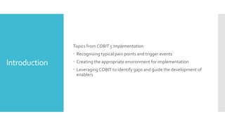 Introduction
Topics from COBIT 5 Implementation:
 Recognising typical pain points and trigger events
 Creating the appropriate environment for implementation
 Leveraging COBIT to identify gaps and guide the development of
enablers
 