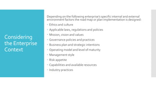 Considering
the Enterprise
Context
Depending on the following enterprise’s specific internal and external
environment factors the road map or plan implementation is designed:
 Ethics and culture
 Applicable laws, regulations and policies
 Mission, vision and values
 Governance policies and practices
 Business plan and strategic intentions
 Operating model and level of maturity
 Management style
 Risk appetite
 Capabilities and available resources
 Industry practices
 